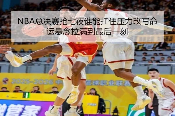 NBA总决赛抢七夜谁能扛住压力改写命运悬念拉满到最后一刻